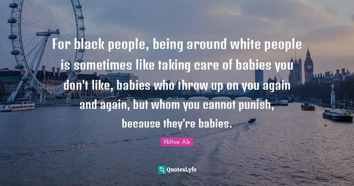 For black people, being around white people is sometimes like taking care of babies you don't like, babies who throw up on you again and again, but whom you cannot punish, because they're babies.