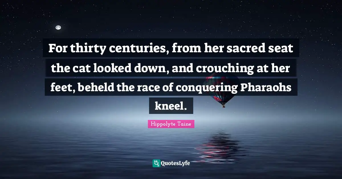 For thirty centuries, from her sacred seat the cat looked down, and crouching at her feet, beheld the race of conquering Pharaohs kneel.