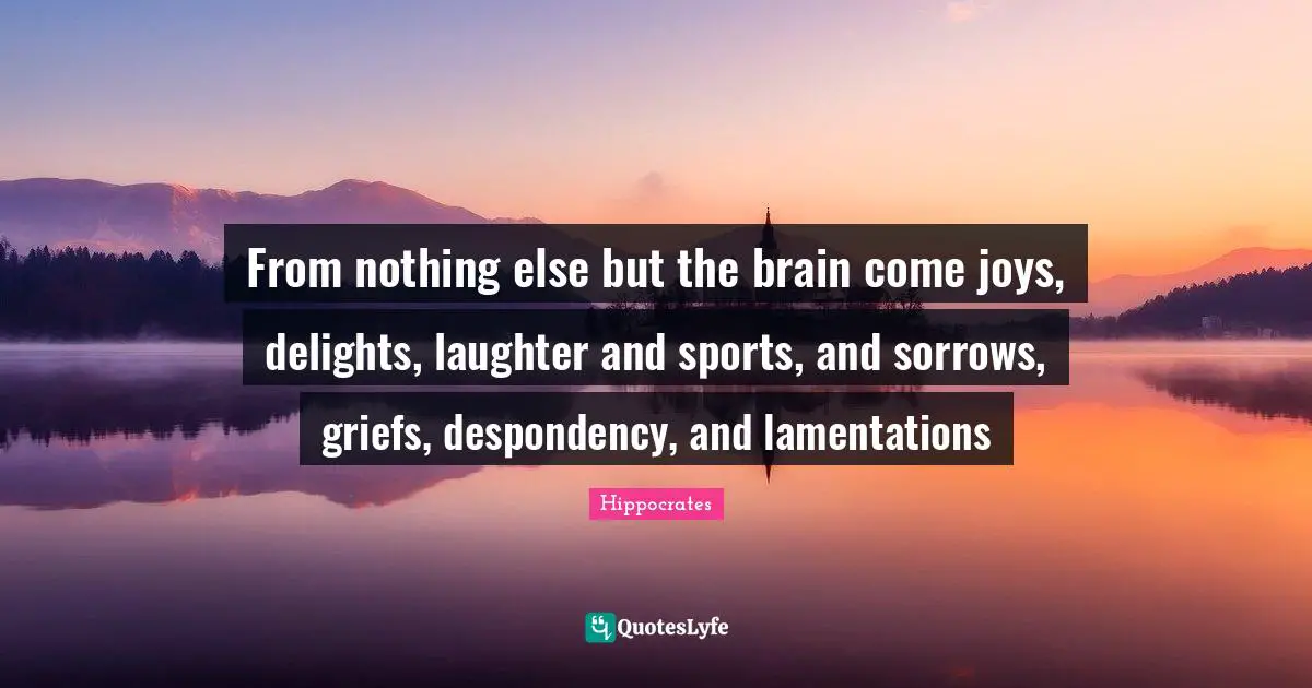 From nothing else but the brain come joys, delights, laughter and sports, and sorrows, griefs, despondency, and lamentations