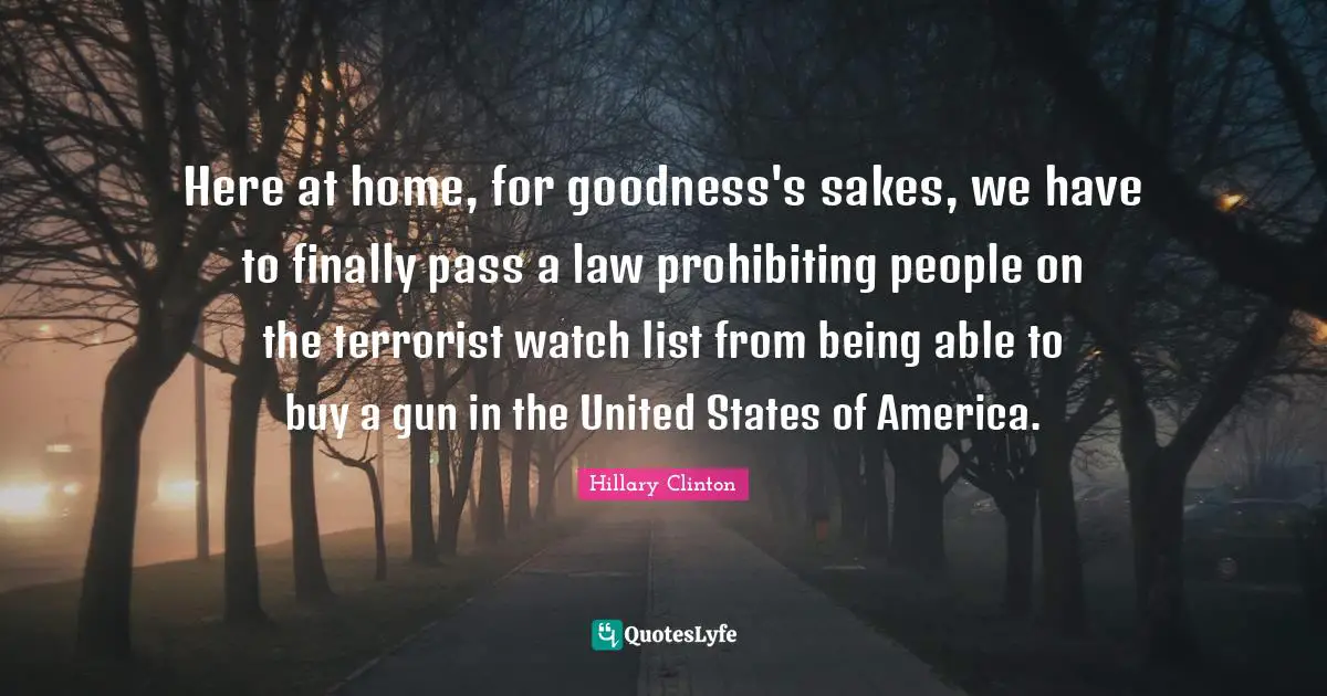 Here at home, for goodness's sakes, we have to finally pass a law prohibiting people on the terrorist watch list from being able to buy a gun in the United States of America.