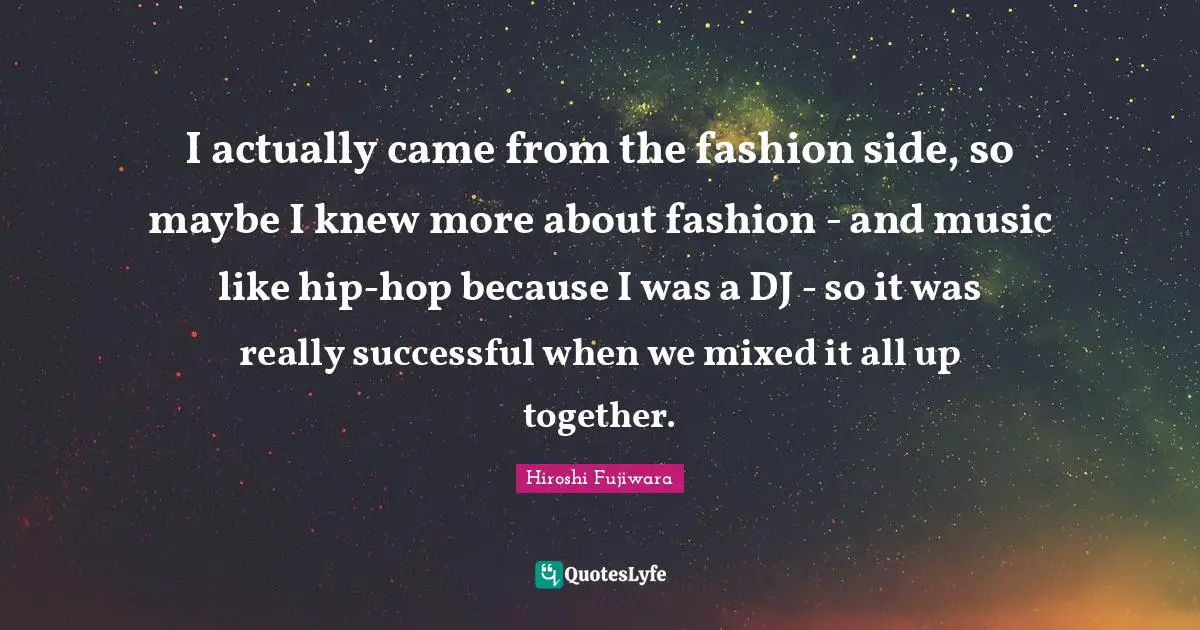 Hiroshi Fujiwara Quotes: "I actually came from the fashion side, so maybe I knew more about fashion - and music like hip-hop because I was a DJ - so it was really successful when we mixed it all up together."