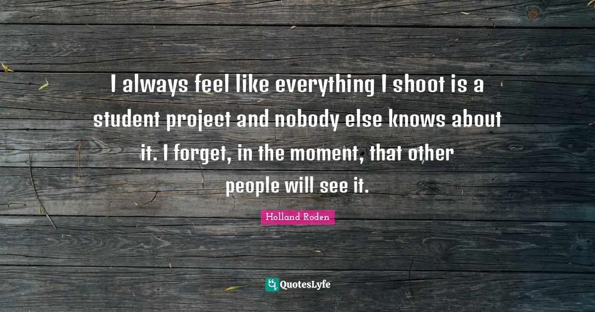 I always feel like everything I shoot is a student project and nobody else knows about it. I forget, in the moment, that other people will see it.