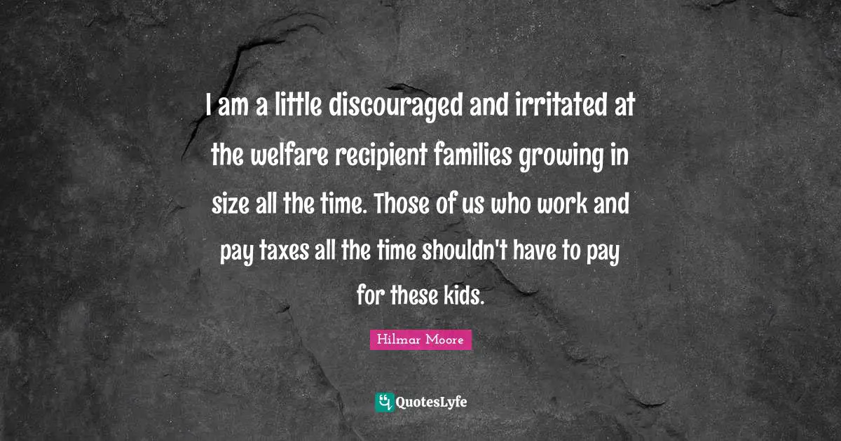 I am a little discouraged and irritated at the welfare recipient families growing in size all the time. Those of us who work and pay taxes all the time shouldn't have to pay for these kids.