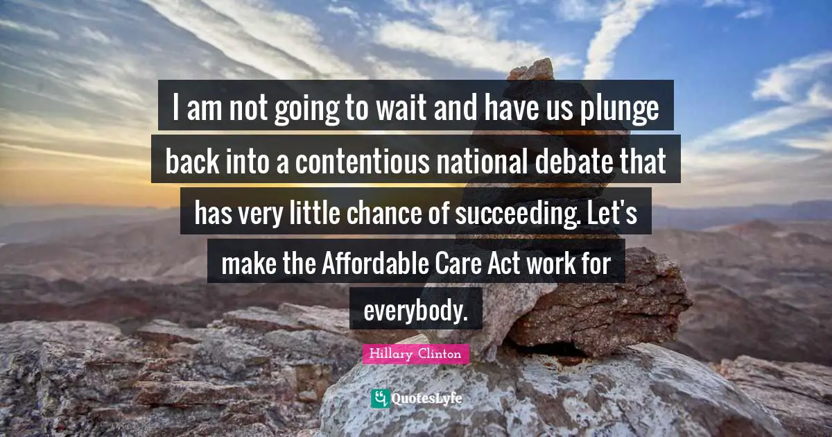 I am not going to wait and have us plunge back into a contentious national debate that has very little chance of succeeding. Let's make the Affordable Care Act work for everybody.