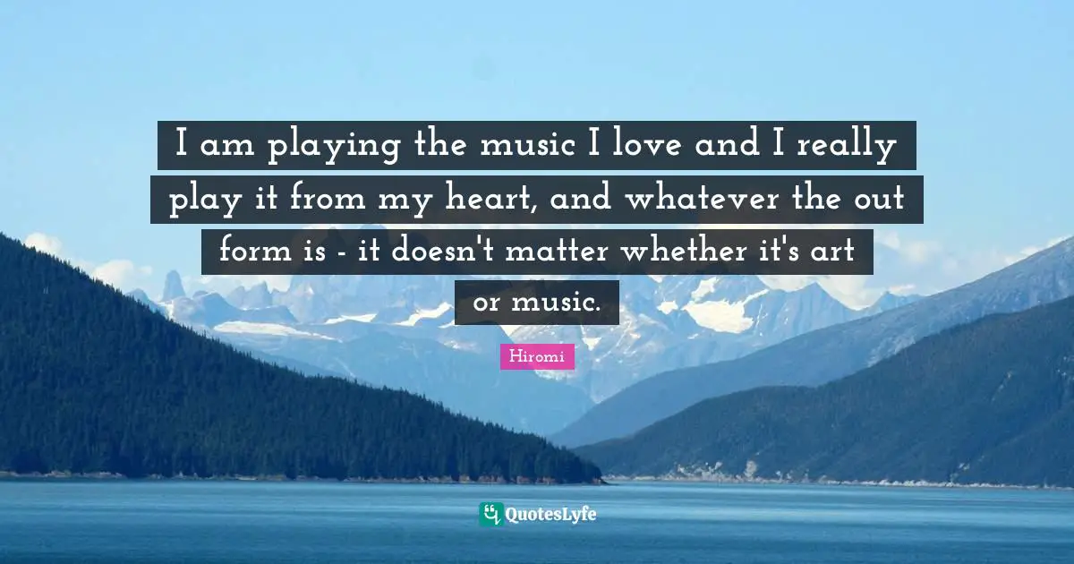 I am playing the music I love and I really play it from my heart, and whatever the out form is - it doesn't matter whether it's art or music.