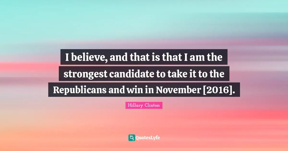 I believe, and that is that I am the strongest candidate to take it to the Republicans and win in November [2016].