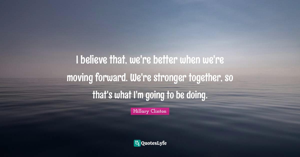 I believe that, we're better when we're moving forward. We're stronger together, so that's what I'm going to be doing.