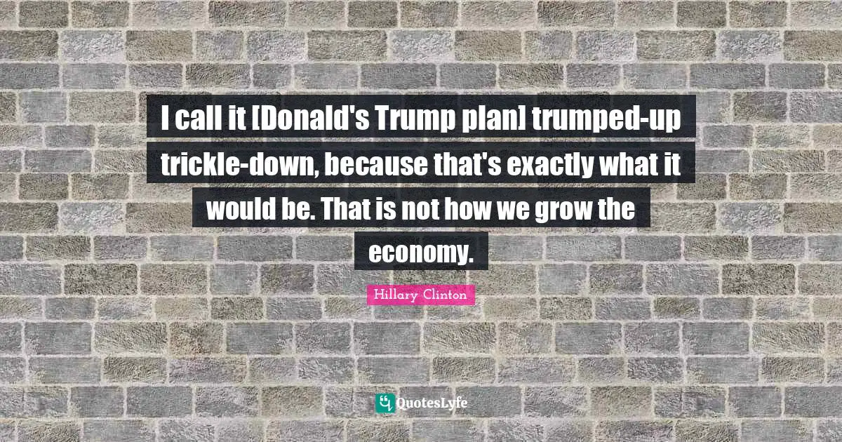 I call it [Donald's Trump plan] trumped-up trickle-down, because that's exactly what it would be. That is not how we grow the economy.