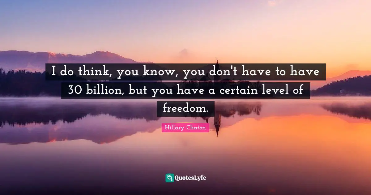 I do think, you know, you don't have to have 30 billion, but you have a certain level of freedom.