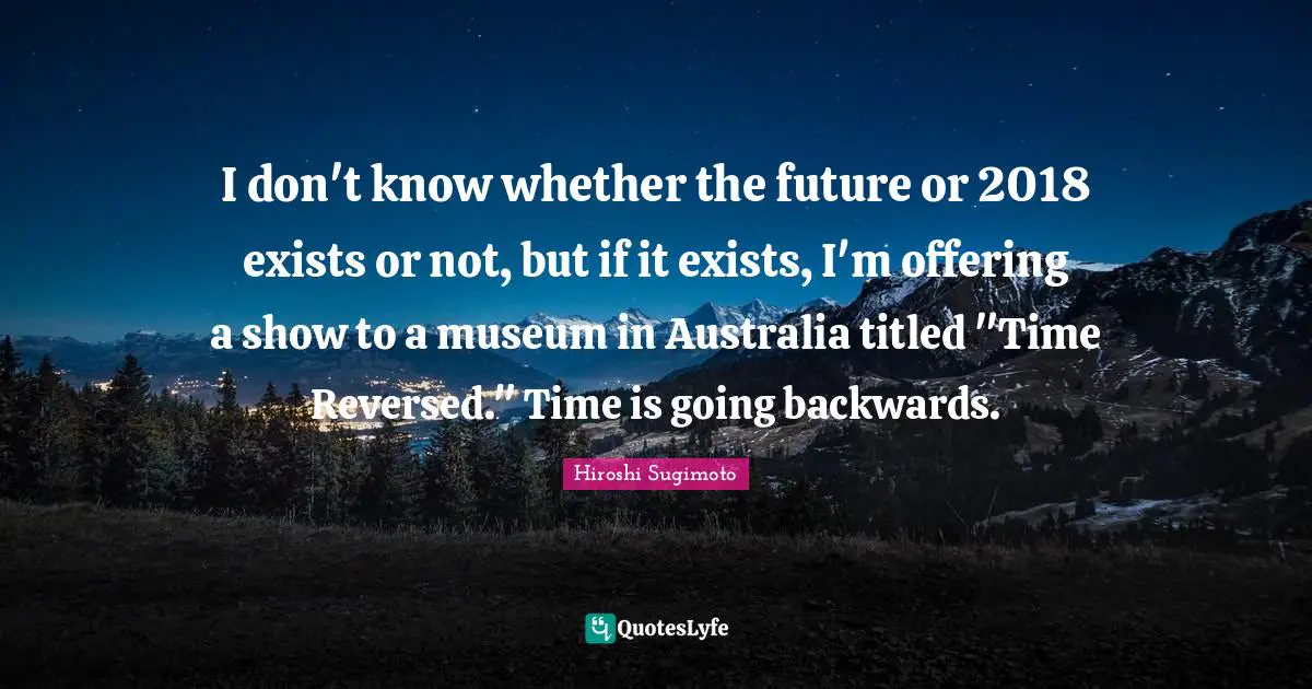 I don't know whether the future or 2018 exists or not, but if it exists, I'm offering a show to a museum in Australia titled "Time Reversed." Time is going backwards.