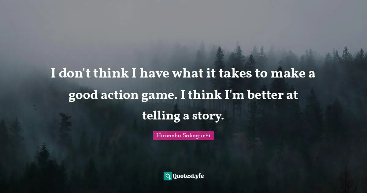 I don't think I have what it takes to make a good action game. I think I'm better at telling a story.