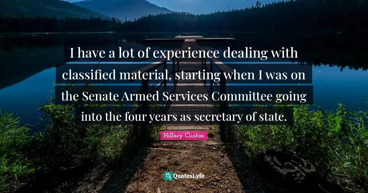 I have a lot of experience dealing with classified material, starting when I was on the Senate Armed Services Committee going into the four years as secretary of state.
