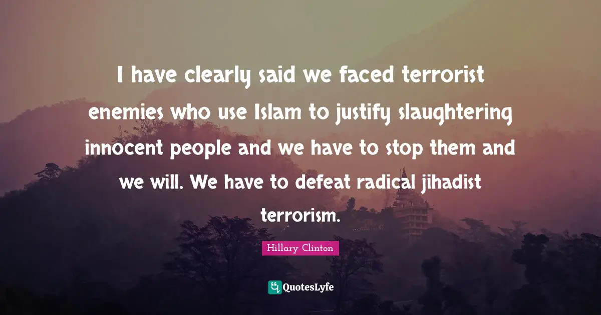 I have clearly said we faced terrorist enemies who use Islam to justify slaughtering innocent people and we have to stop them and we will. We have to defeat radical jihadist terrorism.