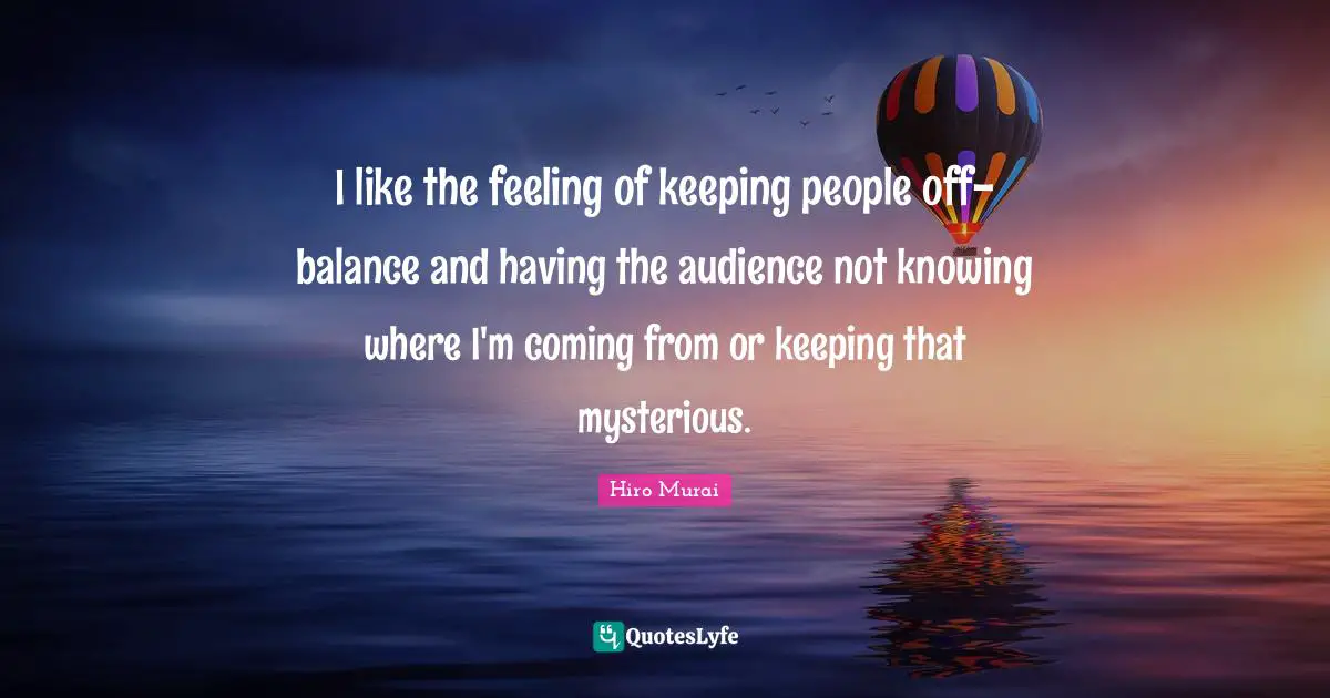 I like the feeling of keeping people off-balance and having the audience not knowing where I'm coming from or keeping that mysterious.