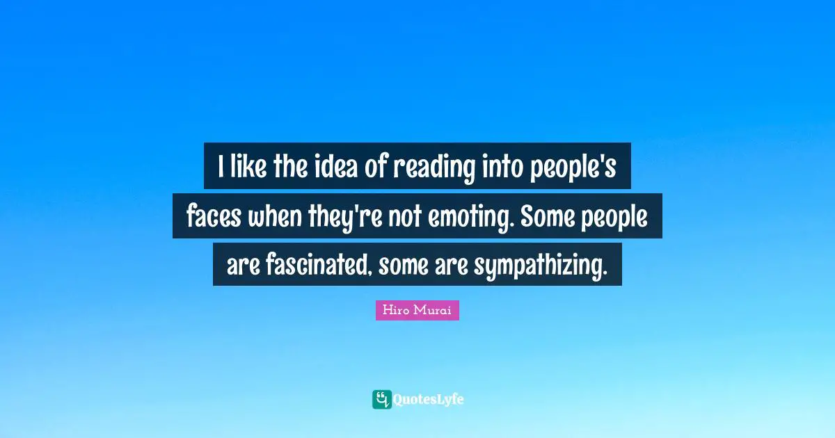 I like the idea of reading into people's faces when they're not emoting. Some people are fascinated, some are sympathizing.
