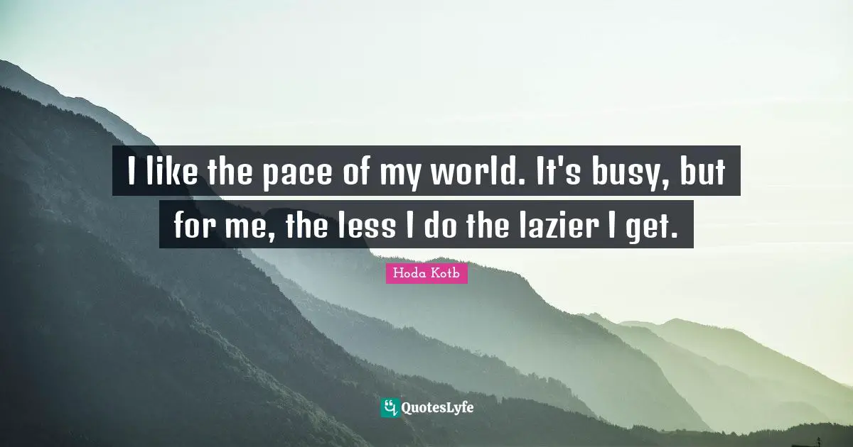 I like the pace of my world. It's busy, but for me, the less I do the lazier I get.