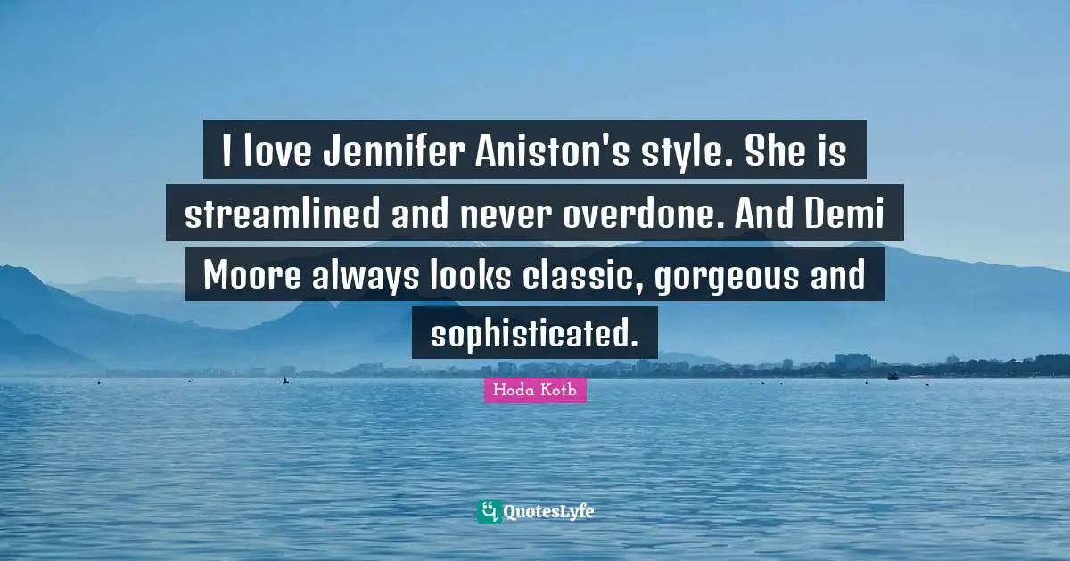 I love Jennifer Aniston's style. She is streamlined and never overdone. And Demi Moore always looks classic, gorgeous and sophisticated.