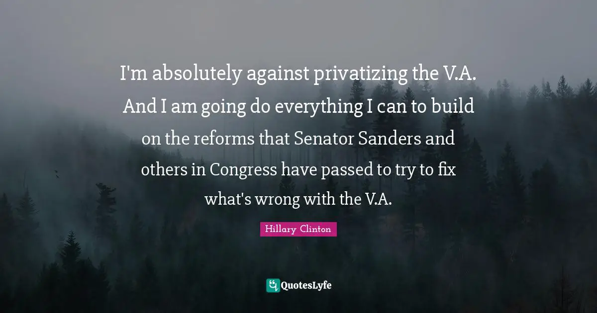 I'm absolutely against privatizing the V.A. And I am going do everything I can to build on the reforms that Senator Sanders and others in Congress have passed to try to fix what's wrong with the V.A.