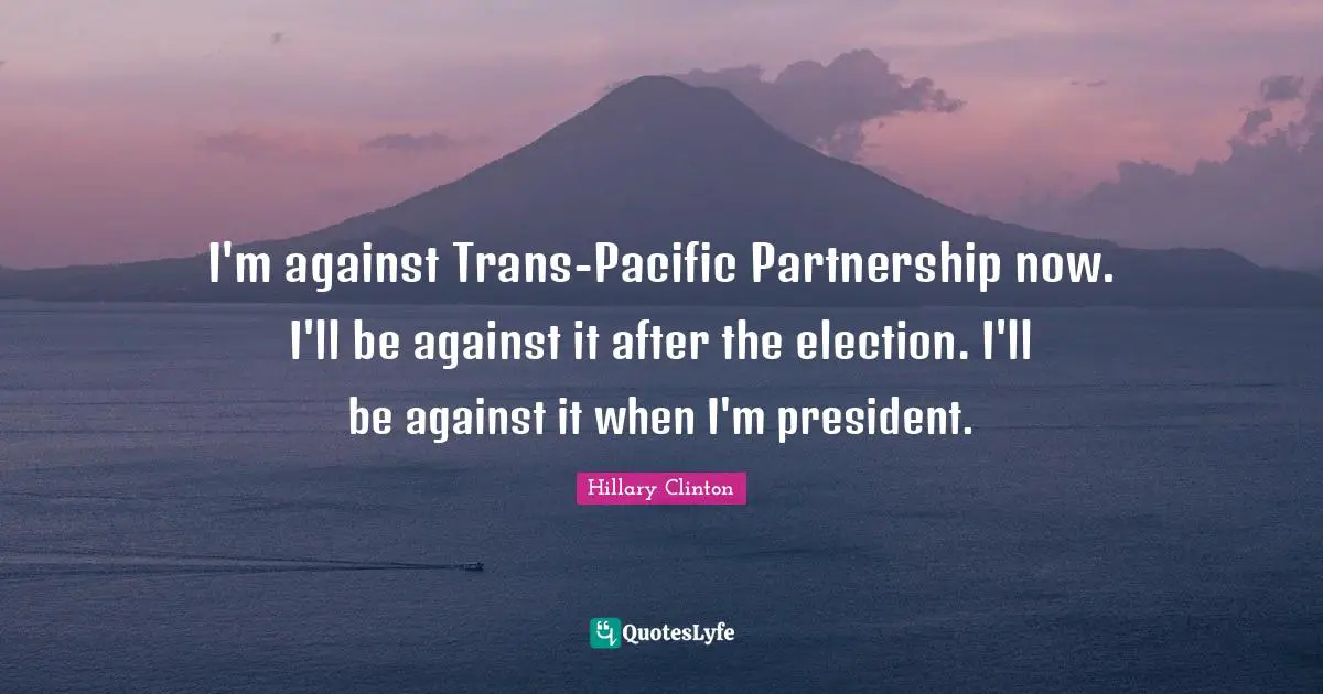 I'm against Trans-Pacific Partnership now. I'll be against it after the election. I'll be against it when I'm president.