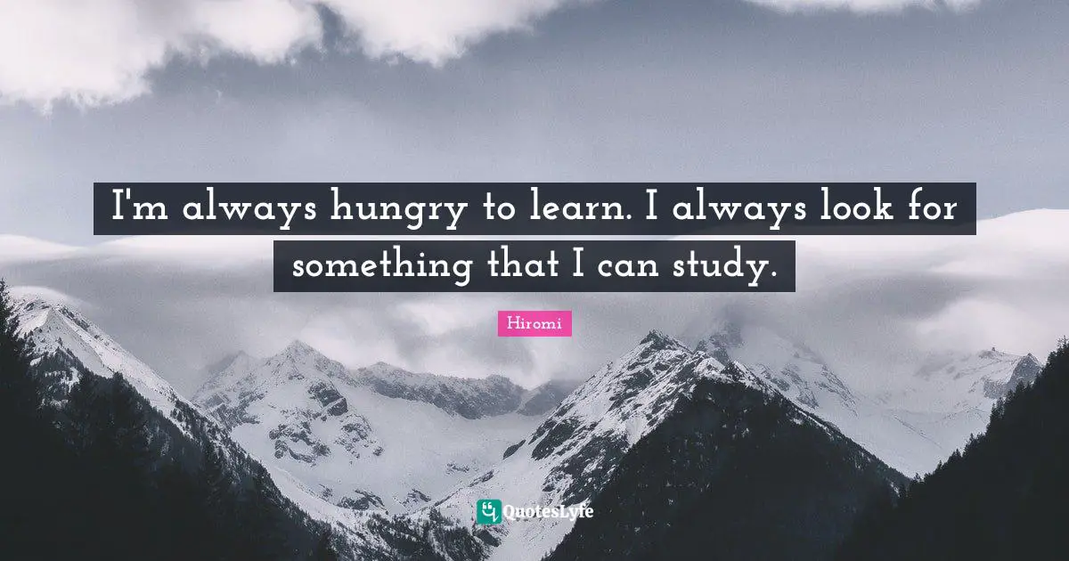 I'm always hungry to learn. I always look for something that I can study.