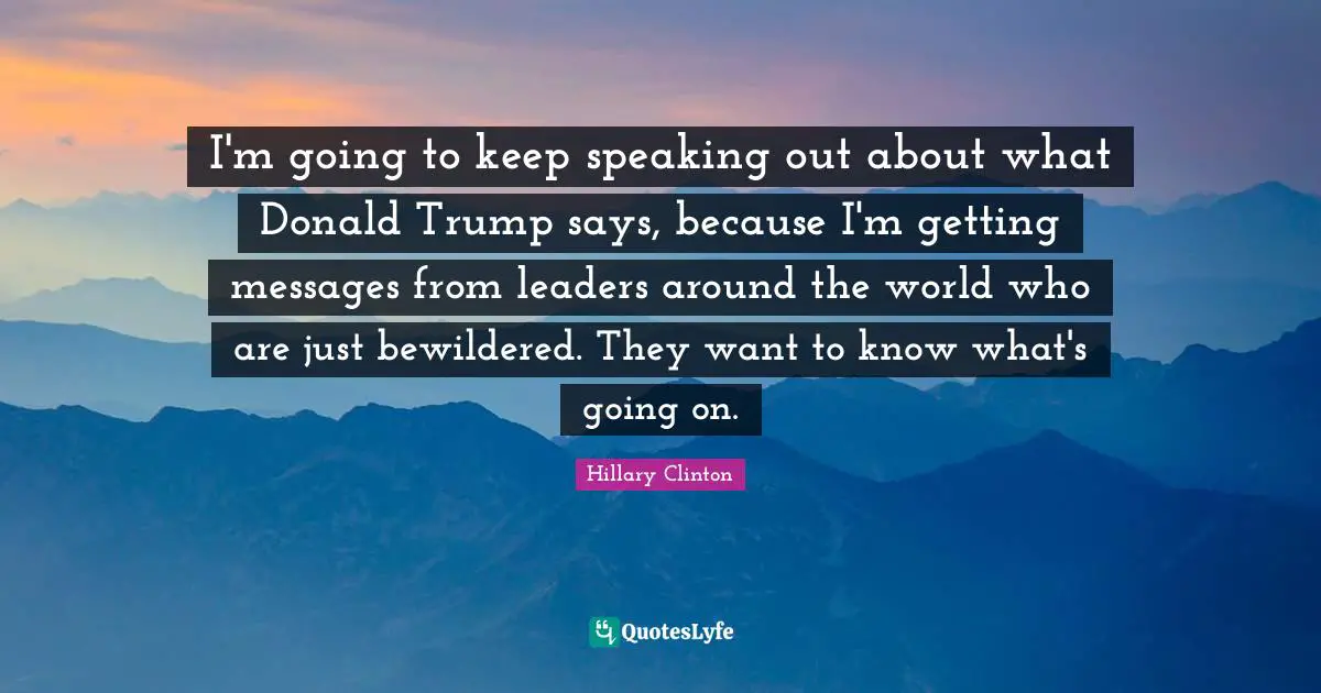 I'm going to keep speaking out about what Donald Trump says, because I'm getting messages from leaders around the world who are just bewildered. They want to know what's going on.