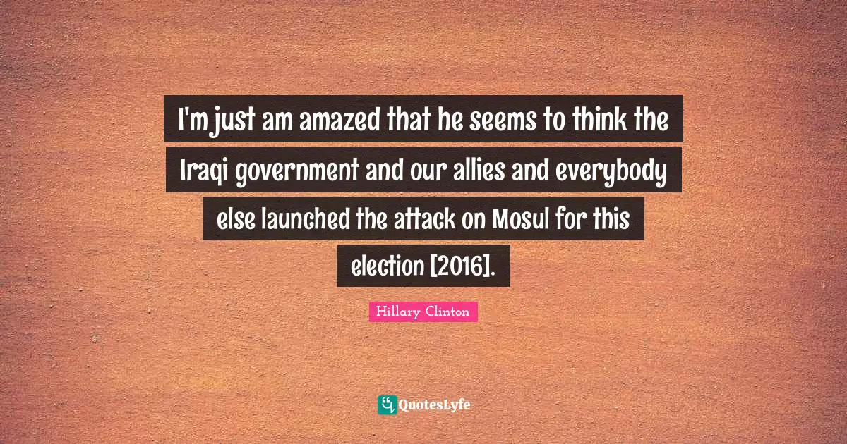 I'm just am amazed that he seems to think the Iraqi government and our allies and everybody else launched the attack on Mosul for this election [2016].
