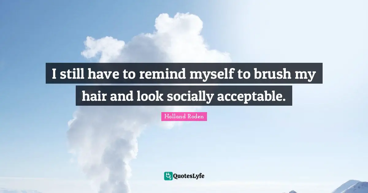 I still have to remind myself to brush my hair and look socially acceptable.