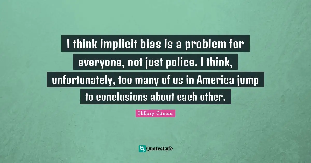 I think implicit bias is a problem for everyone, not just police. I think, unfortunately, too many of us in America jump to conclusions about each other.
