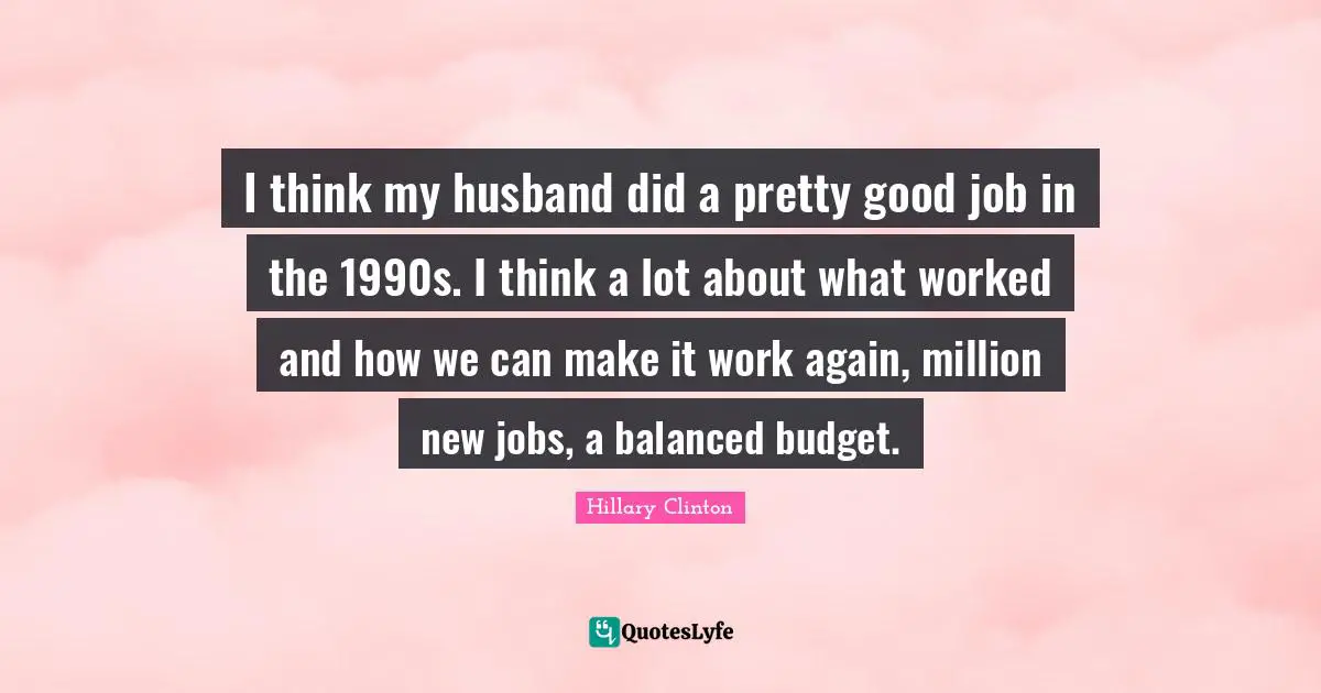 I think my husband did a pretty good job in the 1990s. I think a lot about what worked and how we can make it work again, million new jobs, a balanced budget.