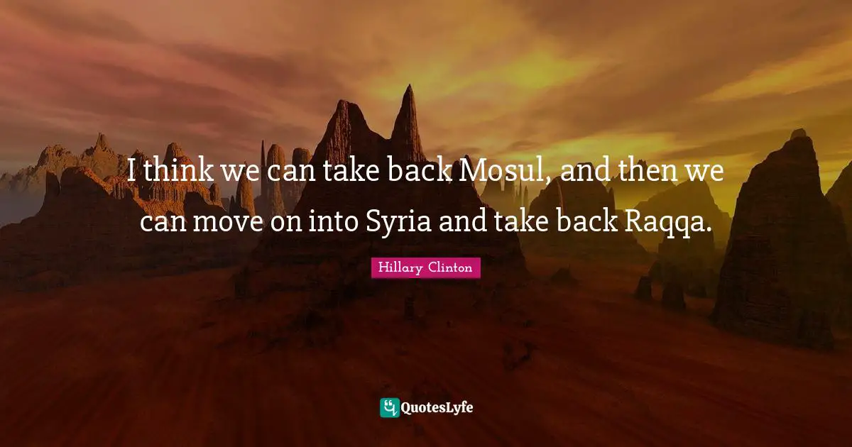 I think we can take back Mosul, and then we can move on into Syria and take back Raqqa.