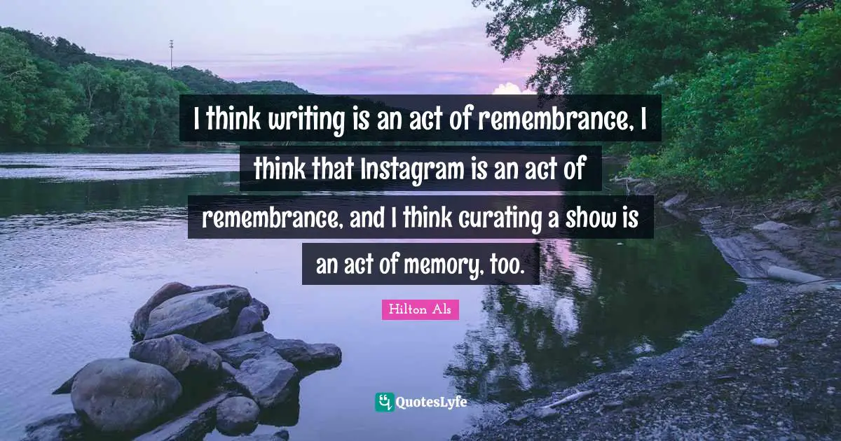 Instagram Quotes: "I think writing is an act of remembrance, I think that Instagram is an act of remembrance, and I think curating a show is an act of memory, too."