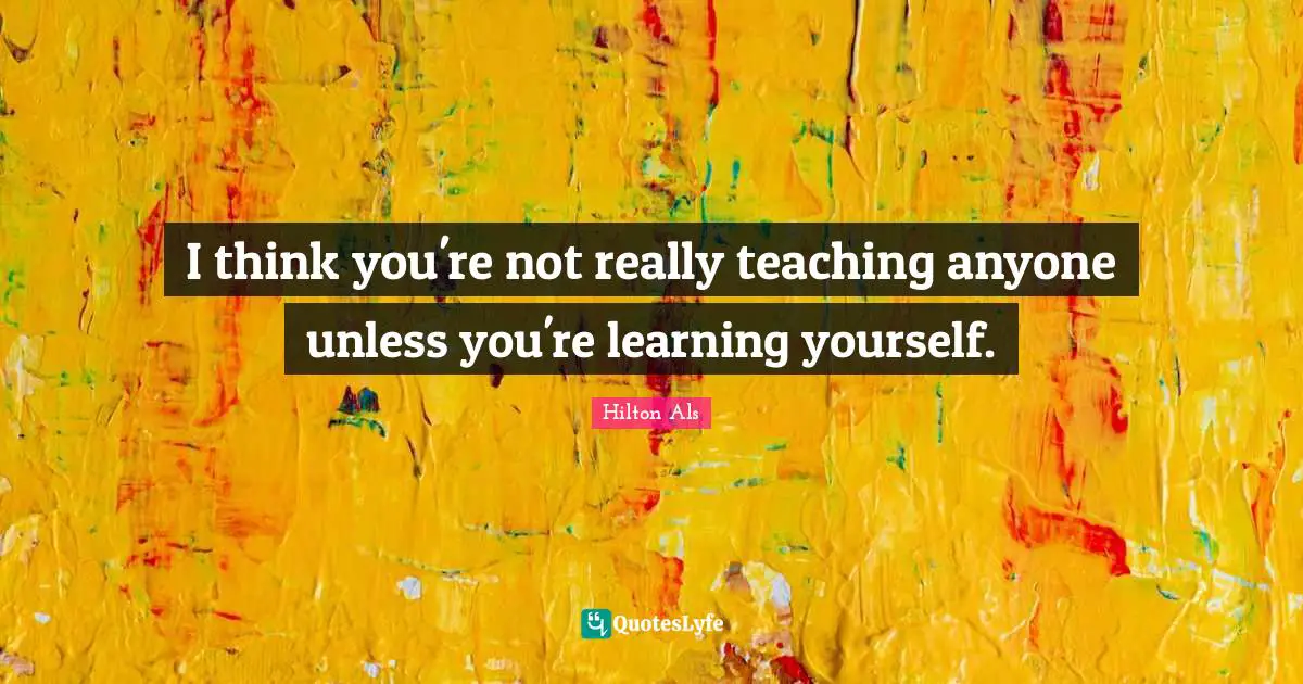 I think you're not really teaching anyone unless you're learning yourself.