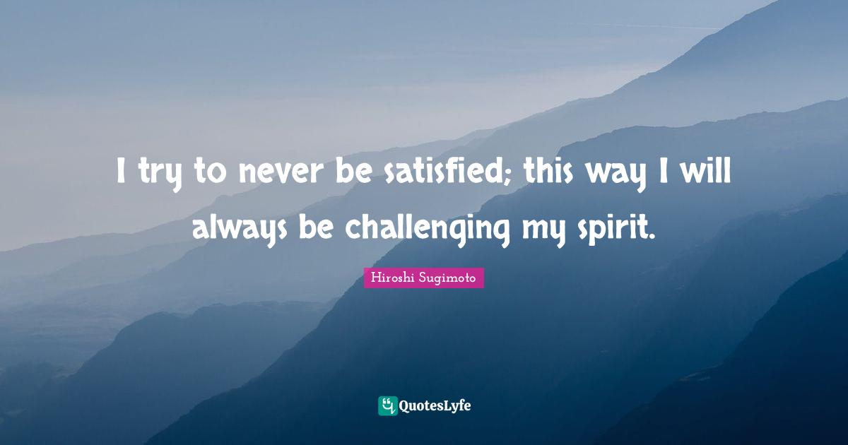 I try to never be satisfied; this way I will always be challenging my spirit.