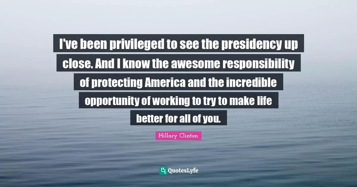 I've been privileged to see the presidency up close. And I know the awesome responsibility of protecting America and the incredible opportunity of working to try to make life better for all of you.