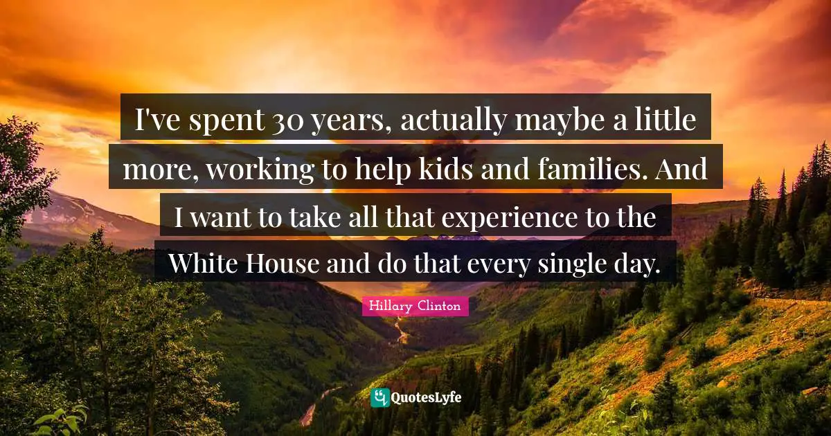 I've spent 30 years, actually maybe a little more, working to help kids and families. And I want to take all that experience to the White House and do that every single day.