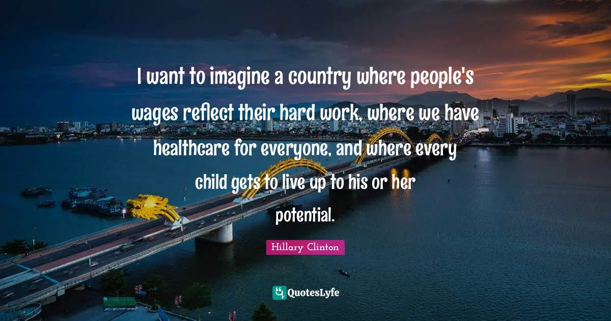 I want to imagine a country where people's wages reflect their hard work, where we have healthcare for everyone, and where every child gets to live up to his or her potential.