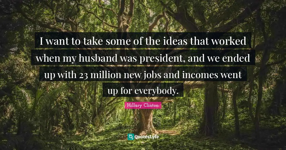 I want to take some of the ideas that worked when my husband was president, and we ended up with 23 million new jobs and incomes went up for everybody.