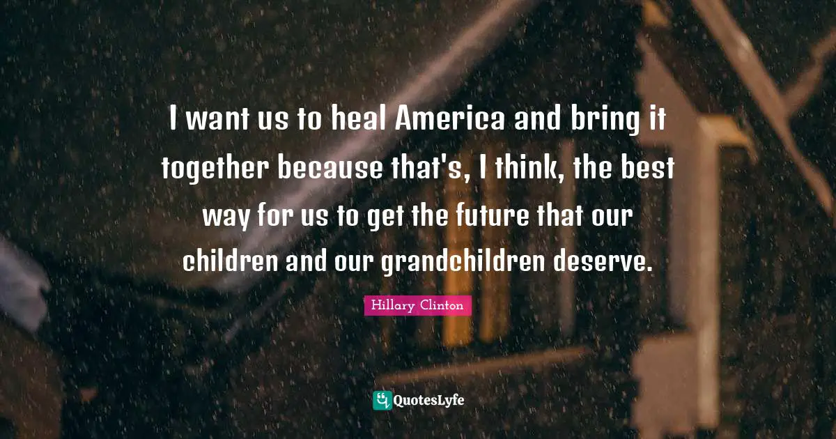 I want us to heal America and bring it together because that's, I think, the best way for us to get the future that our children and our grandchildren deserve.