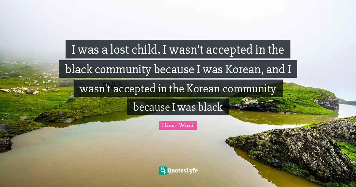 I was a lost child. I wasn't accepted in the black community because I was Korean, and I wasn't accepted in the Korean community because I was black