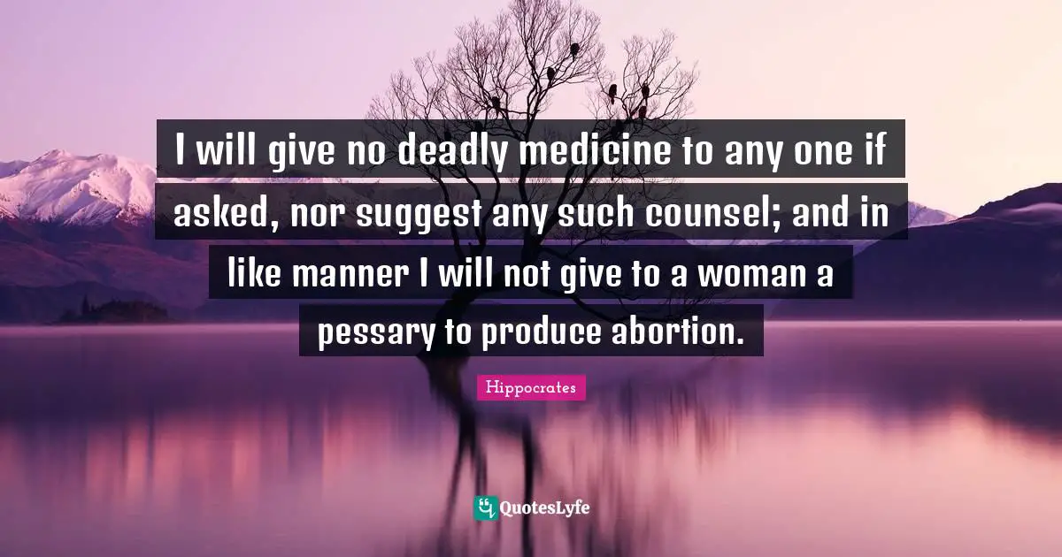 I will give no deadly medicine to any one if asked, nor suggest any such counsel; and in like manner I will not give to a woman a pessary to produce abortion.
