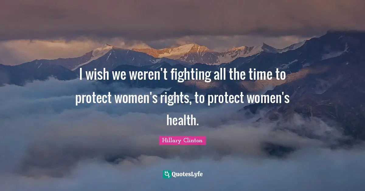 I wish we weren't fighting all the time to protect women's rights, to protect women's health.