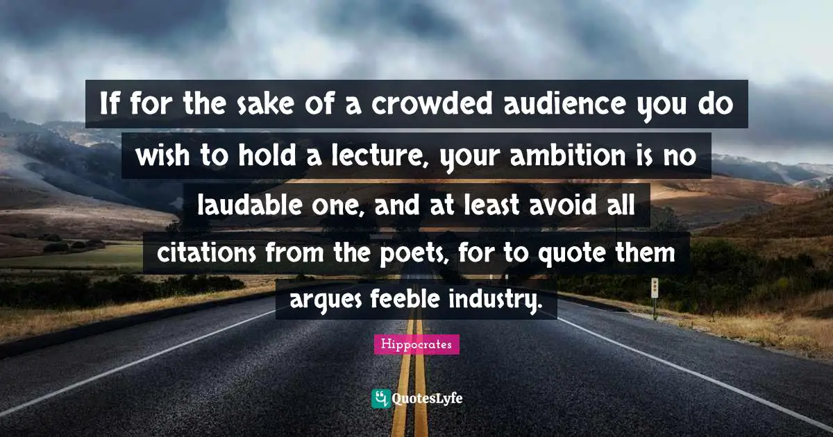 If for the sake of a crowded audience you do wish to hold a lecture, your ambition is no laudable one, and at least avoid all citations from the poets, for to quote them argues feeble industry.