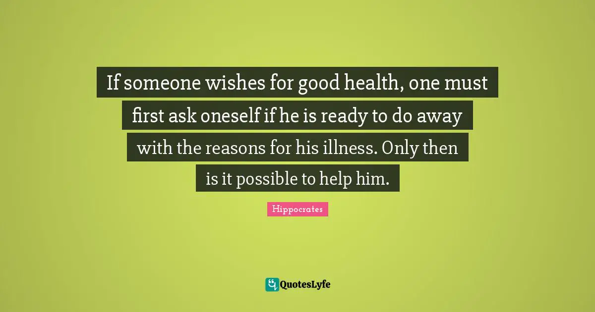 Hippocrates Quotes: If someone wishes for good health, one must first ask oneself if he is ready to do away with the reasons for his illness. Only then is it possible to help him.