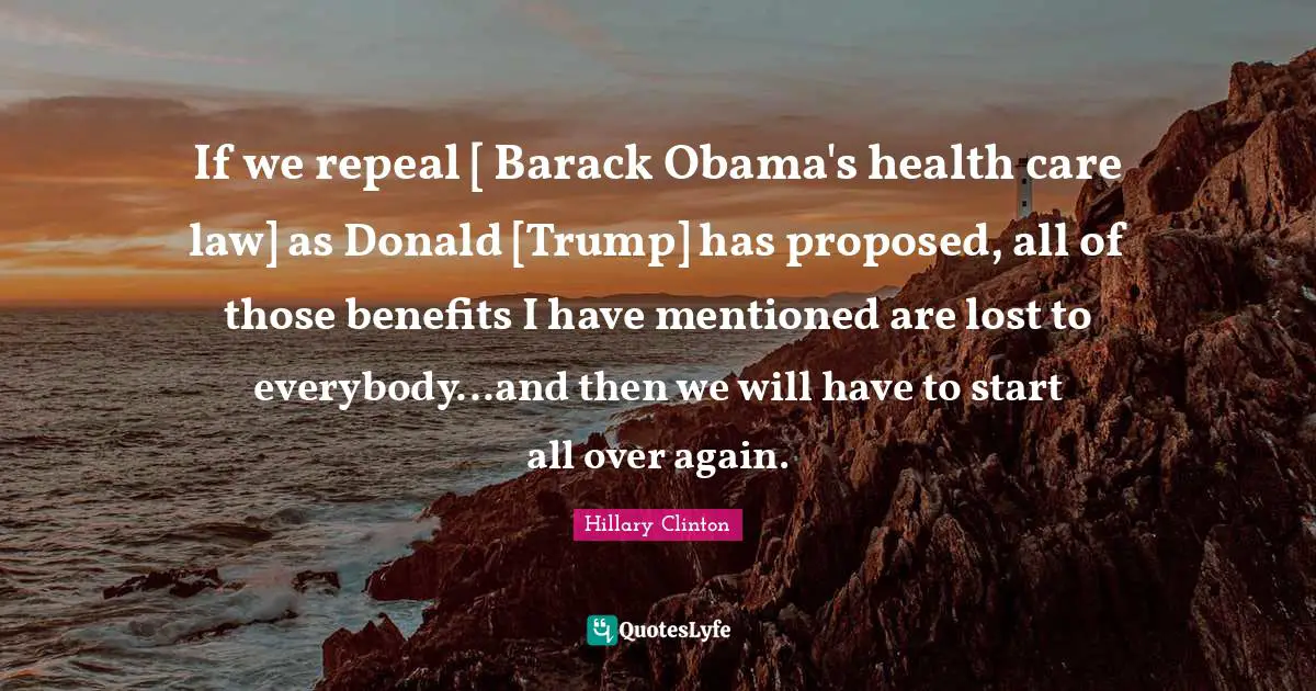 If we repeal [ Barack Obama's health care law] as Donald [Trump] has proposed, all of those benefits I have mentioned are lost to everybody...and then we will have to start all over again.