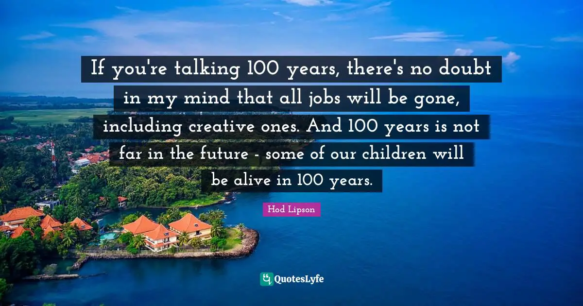 If you're talking 100 years, there's no doubt in my mind that all jobs will be gone, including creative ones. And 100 years is not far in the future - some of our children will be alive in 100 years.