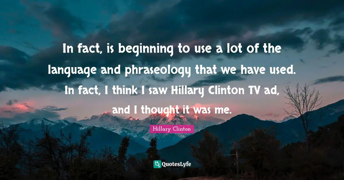 In fact, is beginning to use a lot of the language and phraseology that we have used. In fact, I think I saw Hillary Clinton TV ad, and I thought it was me.