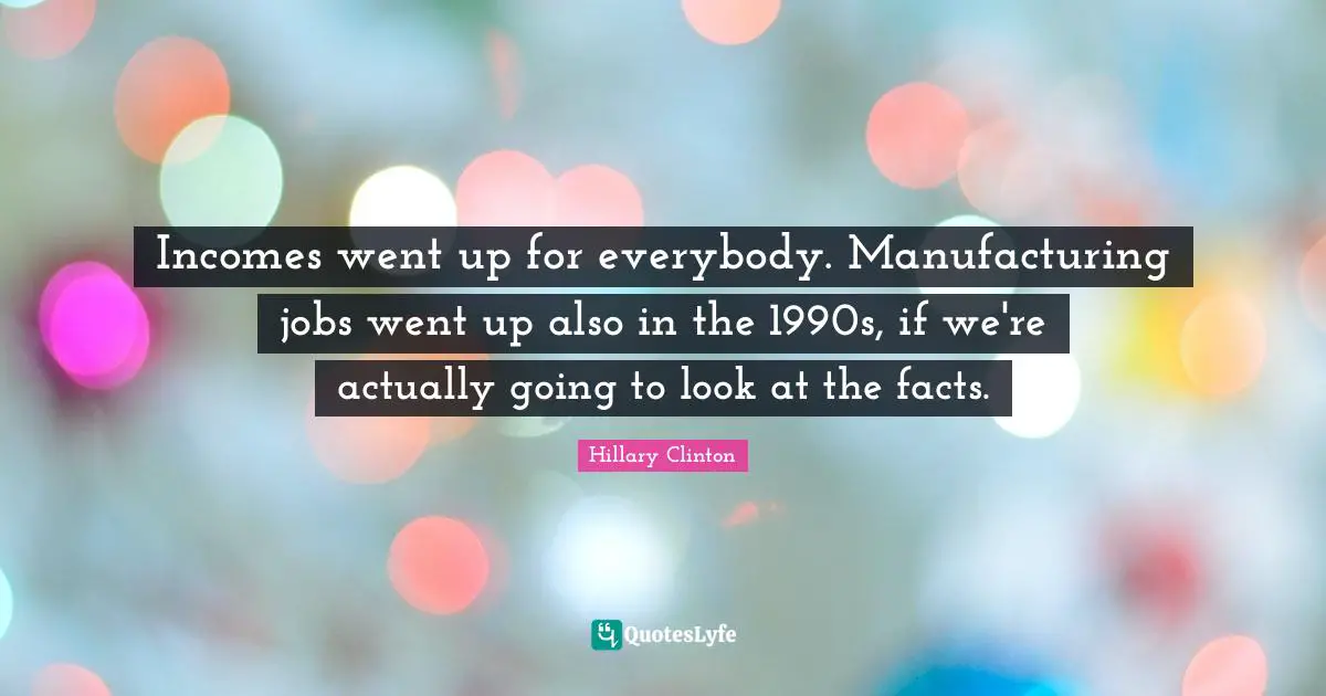 Incomes went up for everybody. Manufacturing jobs went up also in the 1990s, if we're actually going to look at the facts.