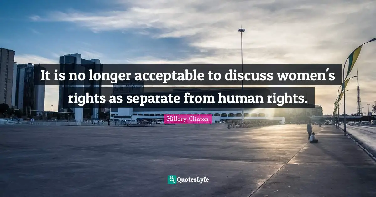 It is no longer acceptable to discuss women's rights as separate from human rights.