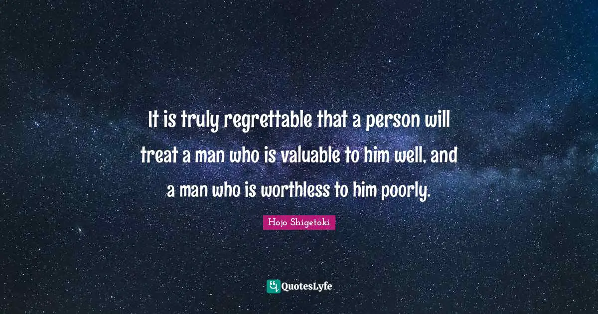 It is truly regrettable that a person will treat a man who is valuable to him well, and a man who is worthless to him poorly.