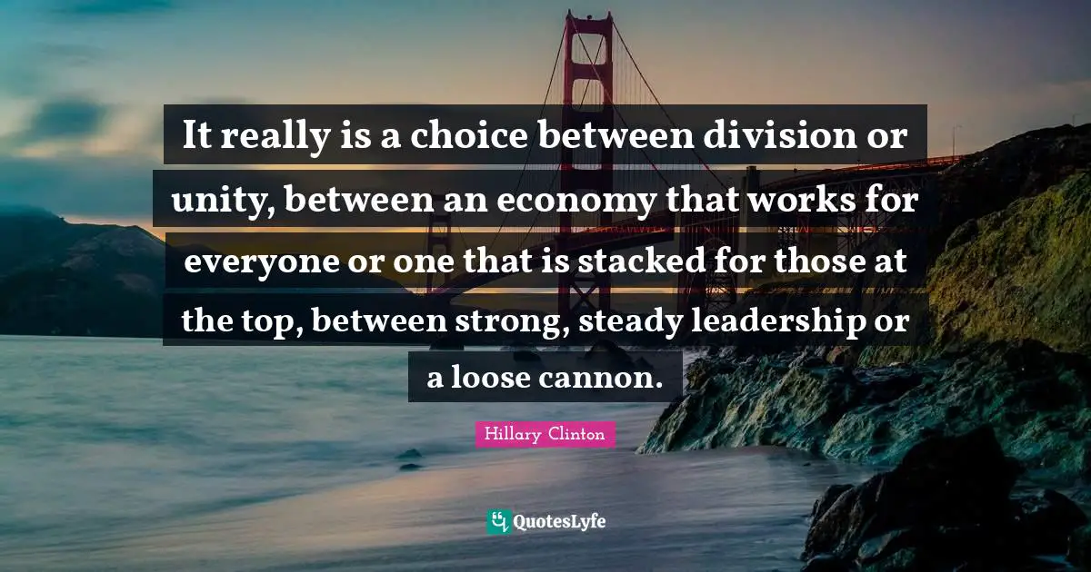It really is a choice between division or unity, between an economy that works for everyone or one that is stacked for those at the top, between strong, steady leadership or a loose cannon.